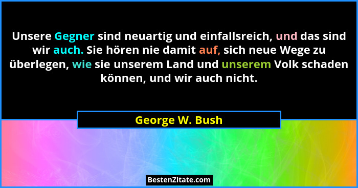Unsere Gegner sind neuartig und einfallsreich, und das sind wir auch. Sie hören nie damit auf, sich neue Wege zu überlegen, wie sie u... - George W. Bush