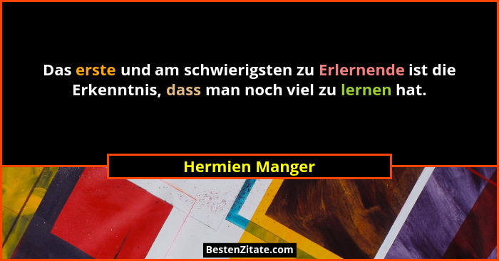Das erste und am schwierigsten zu Erlernende ist die Erkenntnis, dass man noch viel zu lernen hat.... - Hermien Manger