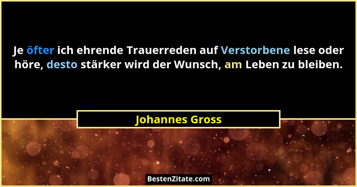 Je öfter ich ehrende Trauerreden auf Verstorbene lese oder höre, desto stärker wird der Wunsch, am Leben zu bleiben.... - Johannes Gross