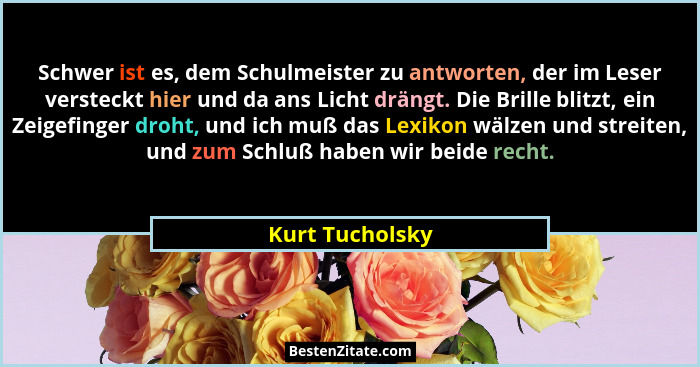 Schwer ist es, dem Schulmeister zu antworten, der im Leser versteckt hier und da ans Licht drängt. Die Brille blitzt, ein Zeigefinger... - Kurt Tucholsky
