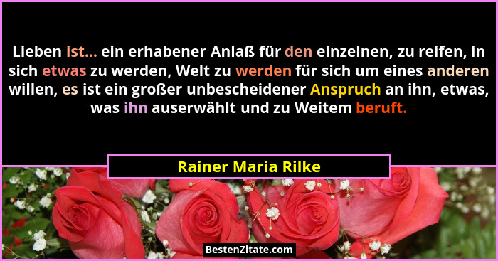 Lieben ist... ein erhabener Anlaß für den einzelnen, zu reifen, in sich etwas zu werden, Welt zu werden für sich um eines anderen... - Rainer Maria Rilke