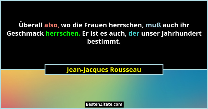 Überall also, wo die Frauen herrschen, muß auch ihr Geschmack herrschen. Er ist es auch, der unser Jahrhundert bestimmt.... - Jean-Jacques Rousseau