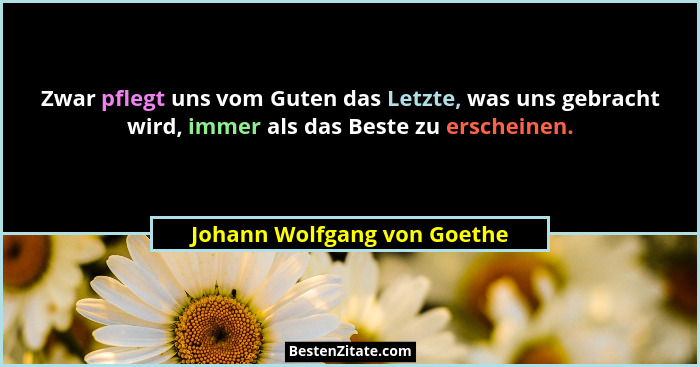 Zwar pflegt uns vom Guten das Letzte, was uns gebracht wird, immer als das Beste zu erscheinen.... - Johann Wolfgang von Goethe