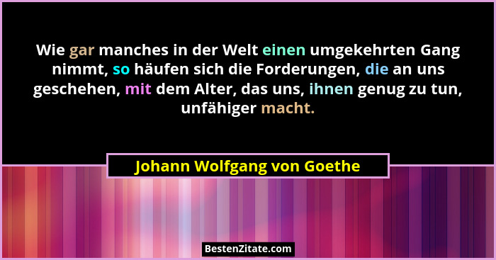 Wie gar manches in der Welt einen umgekehrten Gang nimmt, so häufen sich die Forderungen, die an uns geschehen, mit dem A... - Johann Wolfgang von Goethe