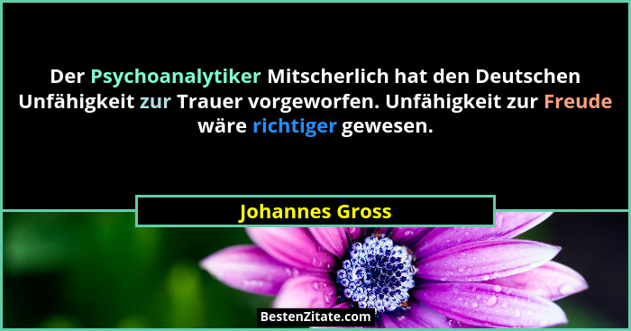 Der Psychoanalytiker Mitscherlich hat den Deutschen Unfähigkeit zur Trauer vorgeworfen. Unfähigkeit zur Freude wäre richtiger gewesen... - Johannes Gross