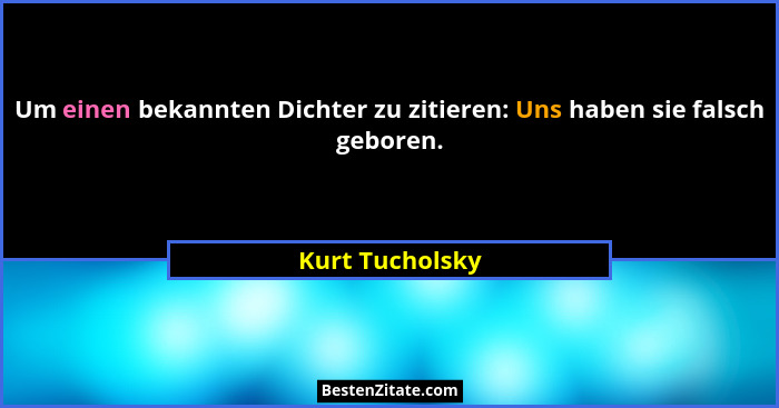 Um einen bekannten Dichter zu zitieren: Uns haben sie falsch geboren.... - Kurt Tucholsky