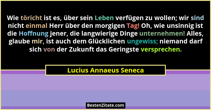 Wie töricht ist es, über sein Leben verfügen zu wollen; wir sind nicht einmal Herr über den morgigen Tag! Oh, wie unsinnig ist... - Lucius Annaeus Seneca