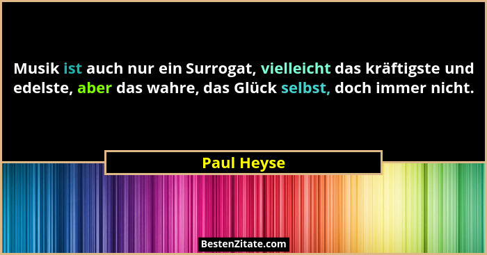 Musik ist auch nur ein Surrogat, vielleicht das kräftigste und edelste, aber das wahre, das Glück selbst, doch immer nicht.... - Paul Heyse