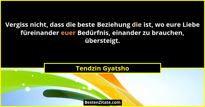 Vergiss nicht, dass die beste Beziehung die ist, wo eure Liebe füreinander euer Bedürfnis, einander zu brauchen, übersteigt.... - Tendzin Gyatsho
