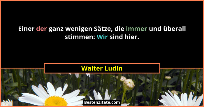 Einer der ganz wenigen Sätze, die immer und überall stimmen: Wir sind hier.... - Walter Ludin