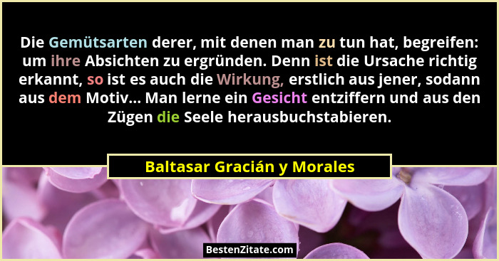 Die Gemütsarten derer, mit denen man zu tun hat, begreifen: um ihre Absichten zu ergründen. Denn ist die Ursache richtig... - Baltasar Gracián y Morales