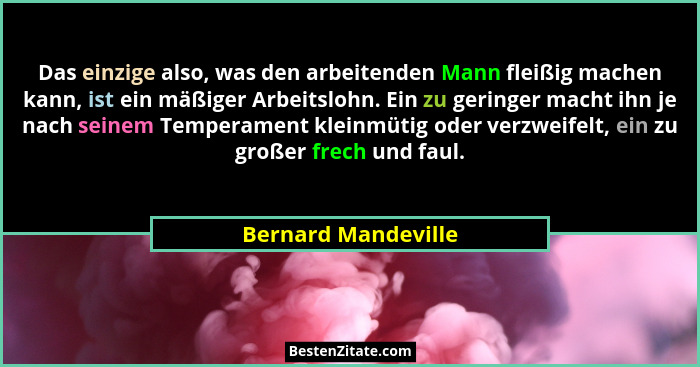 Das einzige also, was den arbeitenden Mann fleißig machen kann, ist ein mäßiger Arbeitslohn. Ein zu geringer macht ihn je nach se... - Bernard Mandeville