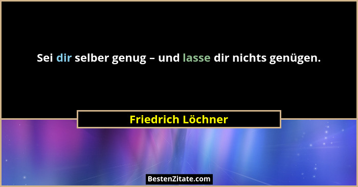 Sei dir selber genug – und lasse dir nichts genügen.... - Friedrich Löchner