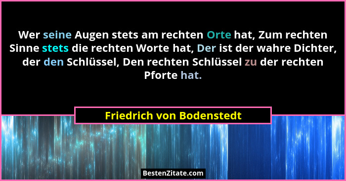 Wer seine Augen stets am rechten Orte hat, Zum rechten Sinne stets die rechten Worte hat, Der ist der wahre Dichter, der de... - Friedrich von Bodenstedt