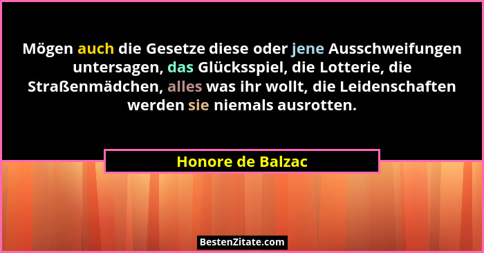 Mögen auch die Gesetze diese oder jene Ausschweifungen untersagen, das Glücksspiel, die Lotterie, die Straßenmädchen, alles was ihr... - Honore de Balzac