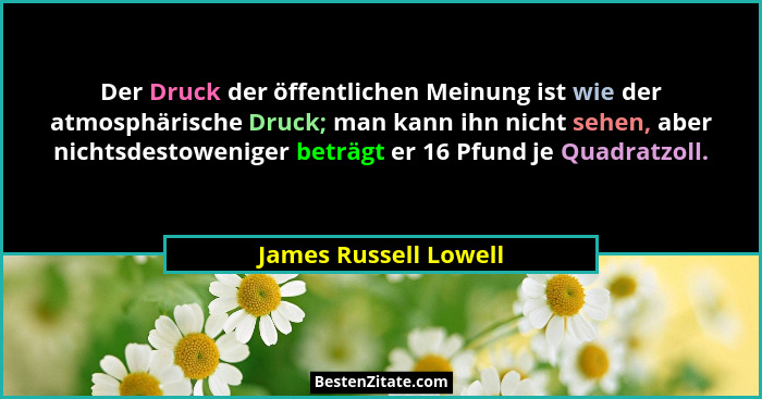 Der Druck der öffentlichen Meinung ist wie der atmosphärische Druck; man kann ihn nicht sehen, aber nichtsdestoweniger beträgt... - James Russell Lowell