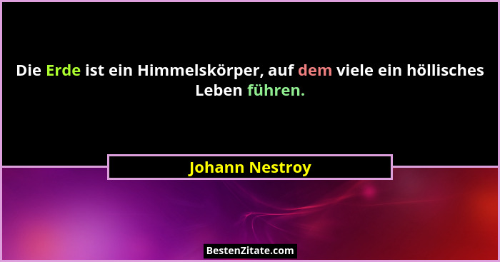 Die Erde ist ein Himmelskörper, auf dem viele ein höllisches Leben führen.... - Johann Nestroy