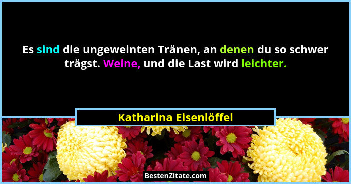 Es sind die ungeweinten Tränen, an denen du so schwer trägst. Weine, und die Last wird leichter.... - Katharina Eisenlöffel