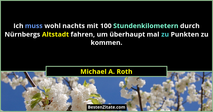 Ich muss wohl nachts mit 100 Stundenkilometern durch Nürnbergs Altstadt fahren, um überhaupt mal zu Punkten zu kommen.... - Michael A. Roth