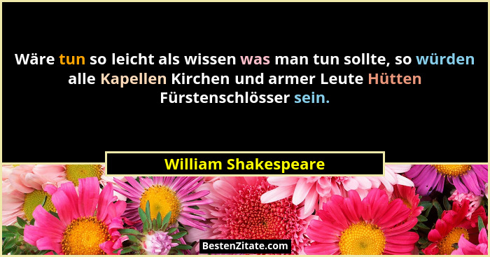 Wäre tun so leicht als wissen was man tun sollte, so würden alle Kapellen Kirchen und armer Leute Hütten Fürstenschlösser sein.... - William Shakespeare