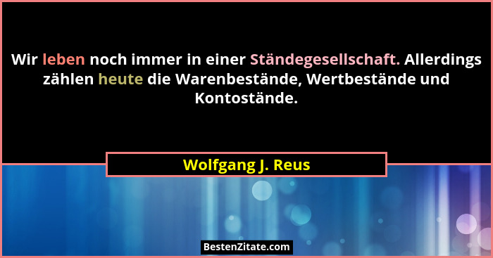 Wir leben noch immer in einer Ständegesellschaft. Allerdings zählen heute die Warenbestände, Wertbestände und Kontostände.... - Wolfgang J. Reus