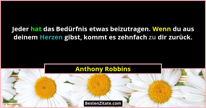 Jeder hat das Bedürfnis etwas beizutragen. Wenn du aus deinem Herzen gibst, kommt es zehnfach zu dir zurück.... - Anthony Robbins