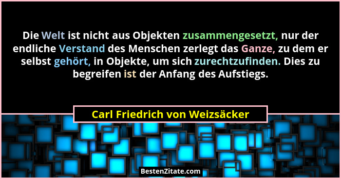 Die Welt ist nicht aus Objekten zusammengesetzt, nur der endliche Verstand des Menschen zerlegt das Ganze, zu dem er s... - Carl Friedrich von Weizsäcker