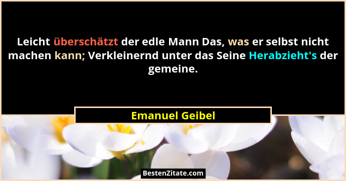 Leicht überschätzt der edle Mann Das, was er selbst nicht machen kann; Verkleinernd unter das Seine Herabzieht's der gemeine.... - Emanuel Geibel
