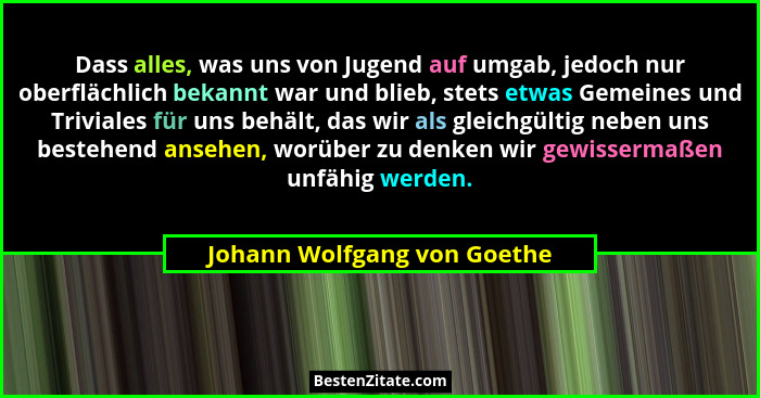 Dass alles, was uns von Jugend auf umgab, jedoch nur oberflächlich bekannt war und blieb, stets etwas Gemeines und Trivia... - Johann Wolfgang von Goethe