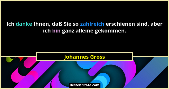 Ich danke Ihnen, daß Sie so zahlreich erschienen sind, aber ich bin ganz alleine gekommen.... - Johannes Gross