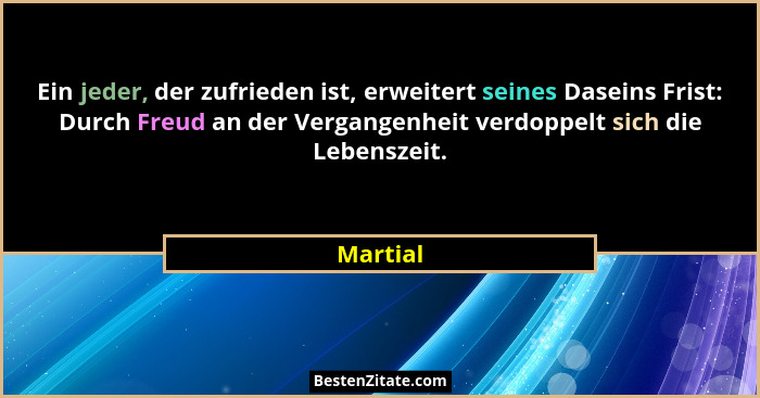 Ein jeder, der zufrieden ist, erweitert seines Daseins Frist: Durch Freud an der Vergangenheit verdoppelt sich die Lebenszeit.... - Martial
