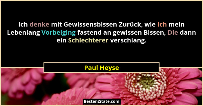 Ich denke mit Gewissensbissen Zurück, wie ich mein Lebenlang Vorbeiging fastend an gewissen Bissen, Die dann ein Schlechterer verschlang.... - Paul Heyse