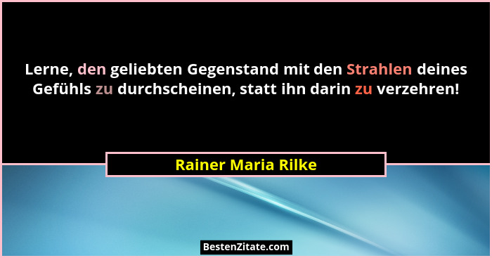 Lerne, den geliebten Gegenstand mit den Strahlen deines Gefühls zu durchscheinen, statt ihn darin zu verzehren!... - Rainer Maria Rilke
