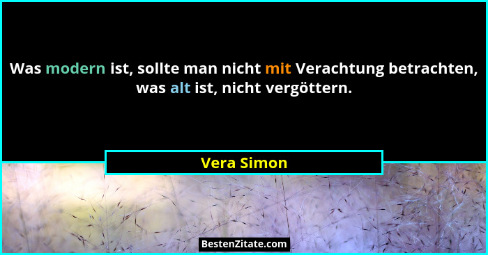 Was modern ist, sollte man nicht mit Verachtung betrachten, was alt ist, nicht vergöttern.... - Vera Simon