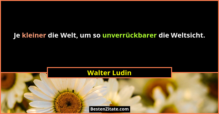 Je kleiner die Welt, um so unverrückbarer die Weltsicht.... - Walter Ludin