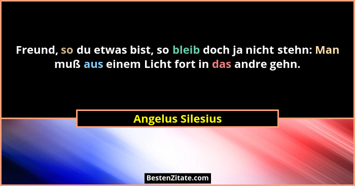 Freund, so du etwas bist, so bleib doch ja nicht stehn: Man muß aus einem Licht fort in das andre gehn.... - Angelus Silesius