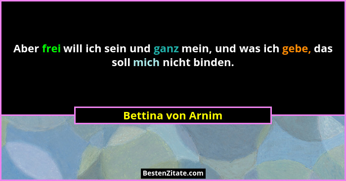 Aber frei will ich sein und ganz mein, und was ich gebe, das soll mich nicht binden.... - Bettina von Arnim