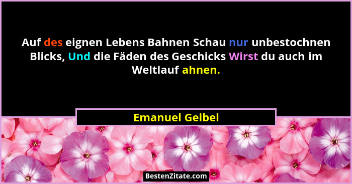 Auf des eignen Lebens Bahnen Schau nur unbestochnen Blicks, Und die Fäden des Geschicks Wirst du auch im Weltlauf ahnen.... - Emanuel Geibel