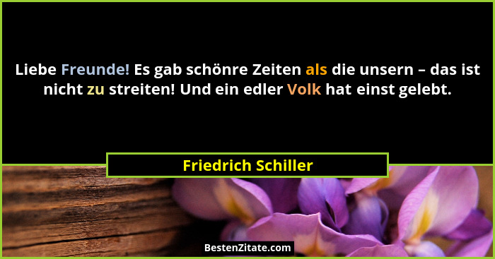 Liebe Freunde! Es gab schönre Zeiten als die unsern – das ist nicht zu streiten! Und ein edler Volk hat einst gelebt.... - Friedrich Schiller