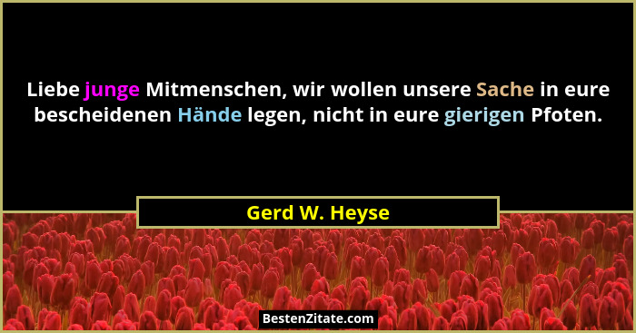Liebe junge Mitmenschen, wir wollen unsere Sache in eure bescheidenen Hände legen, nicht in eure gierigen Pfoten.... - Gerd W. Heyse