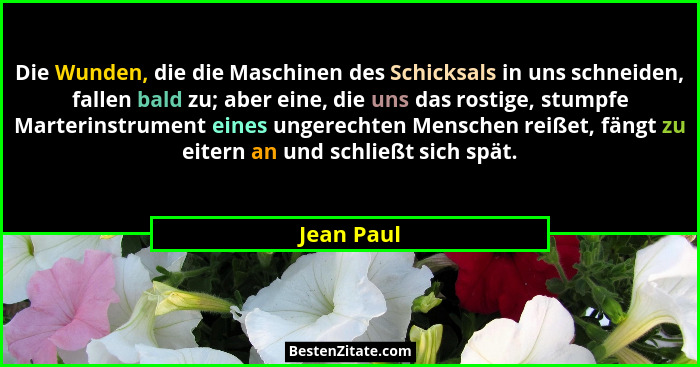 Die Wunden, die die Maschinen des Schicksals in uns schneiden, fallen bald zu; aber eine, die uns das rostige, stumpfe Marterinstrument ei... - Jean Paul