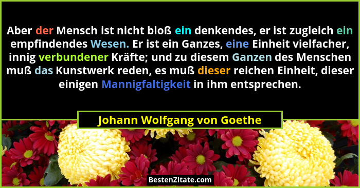 Aber der Mensch ist nicht bloß ein denkendes, er ist zugleich ein empfindendes Wesen. Er ist ein Ganzes, eine Einheit vie... - Johann Wolfgang von Goethe