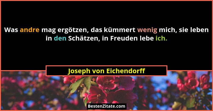 Was andre mag ergötzen, das kümmert wenig mich, sie leben in den Schätzen, in Freuden lebe ich.... - Joseph von Eichendorff