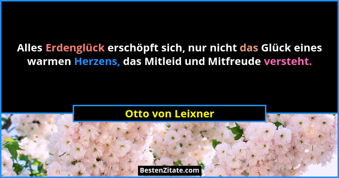 Alles Erdenglück erschöpft sich, nur nicht das Glück eines warmen Herzens, das Mitleid und Mitfreude versteht.... - Otto von Leixner