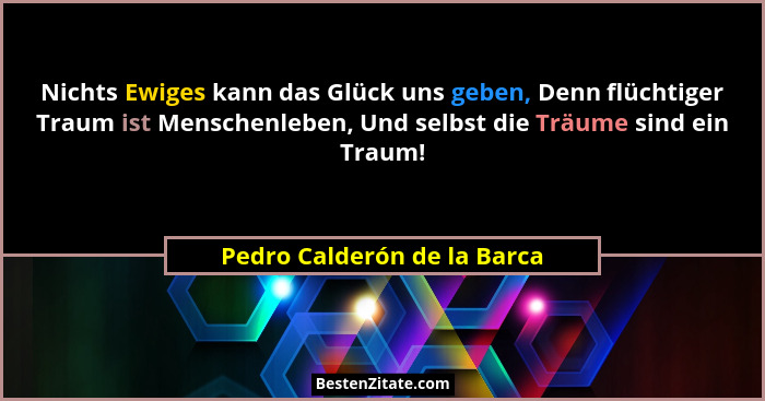 Nichts Ewiges kann das Glück uns geben, Denn flüchtiger Traum ist Menschenleben, Und selbst die Träume sind ein Traum!... - Pedro Calderón de la Barca