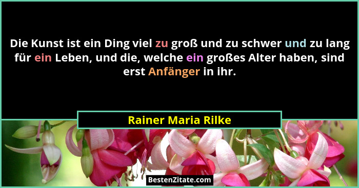 Die Kunst ist ein Ding viel zu groß und zu schwer und zu lang für ein Leben, und die, welche ein großes Alter haben, sind erst An... - Rainer Maria Rilke
