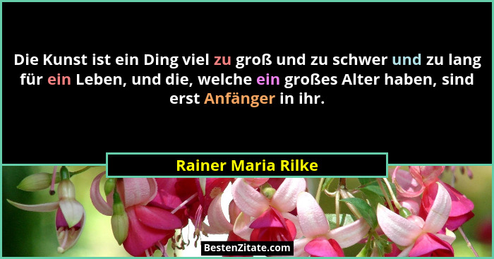 Die Kunst ist ein Ding viel zu groß und zu schwer und zu lang für ein Leben, und die, welche ein großes Alter haben, sind erst An... - Rainer Maria Rilke