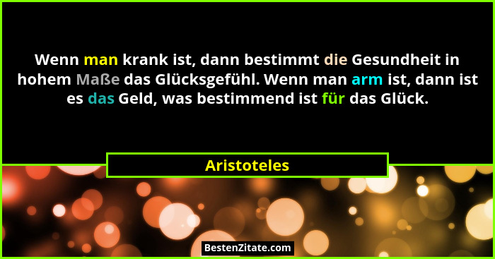 Wenn man krank ist, dann bestimmt die Gesundheit in hohem Maße das Glücksgefühl. Wenn man arm ist, dann ist es das Geld, was bestimmend... - Aristoteles
