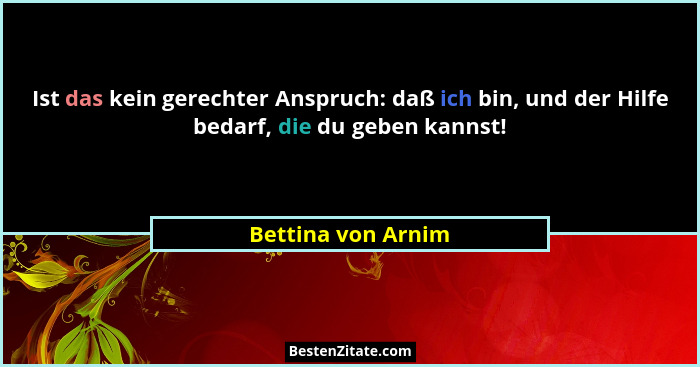 Ist das kein gerechter Anspruch: daß ich bin, und der Hilfe bedarf, die du geben kannst!... - Bettina von Arnim