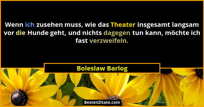 Wenn ich zusehen muss, wie das Theater insgesamt langsam vor die Hunde geht, und nichts dagegen tun kann, möchte ich fast verzweifel... - Boleslaw Barlog